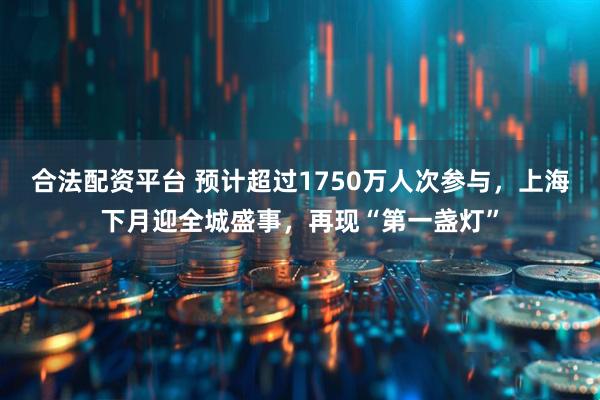 合法配资平台 预计超过1750万人次参与，上海下月迎全城盛事，再现“第一盏灯”