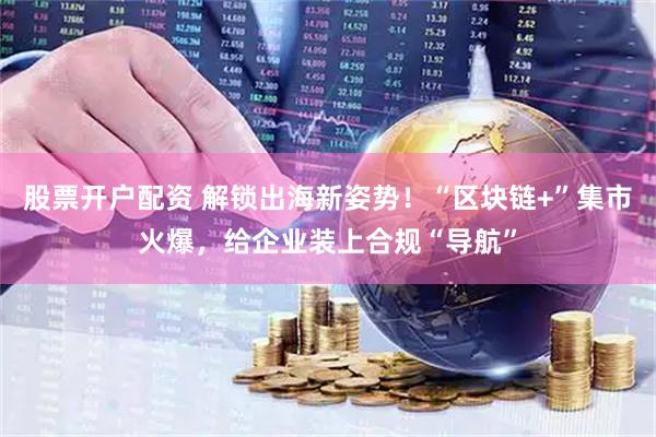 股票开户配资 解锁出海新姿势！“区块链+”集市火爆，给企业装上合规“导航”