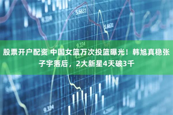 股票开户配资 中国女篮万次投篮曝光！韩旭真稳张子宇落后，2大新星4天破3千