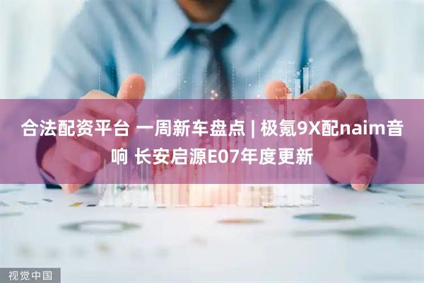 合法配资平台 一周新车盘点 | 极氪9X配naim音响 长安启源E07年度更新