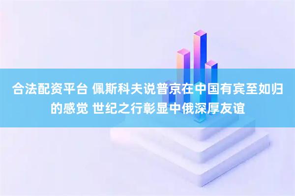 合法配资平台 佩斯科夫说普京在中国有宾至如归的感觉 世纪之行彰显中俄深厚友谊