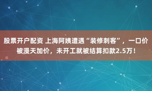 股票开户配资 上海阿姨遭遇“装修刺客”，一口价被漫天加价，未开工就被结算扣款2.5万！