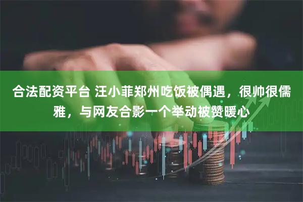 合法配资平台 汪小菲郑州吃饭被偶遇，很帅很儒雅，与网友合影一个举动被赞暖心