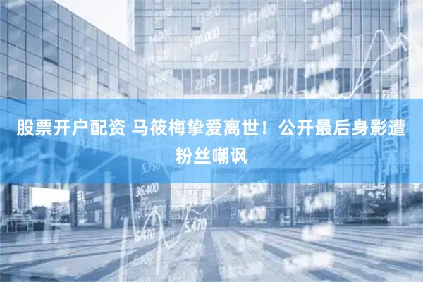 股票开户配资 马筱梅挚爱离世！公开最后身影遭粉丝嘲讽