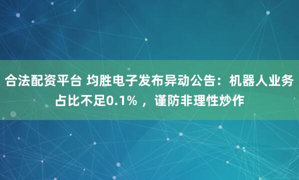 合法配资平台 均胜电子发布异动公告：机器人业务占比不足0.1% ，谨防非理性炒作