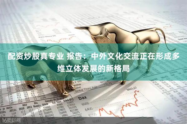 配资炒股真专业 报告：中外文化交流正在形成多维立体发展的新格局