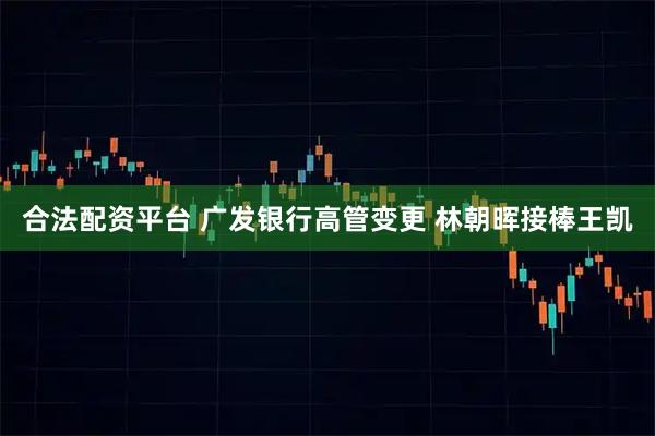 合法配资平台 广发银行高管变更 林朝晖接棒王凯
