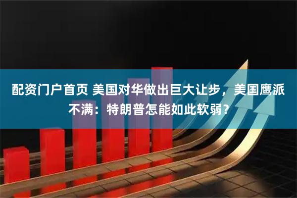 配资门户首页 美国对华做出巨大让步，美国鹰派不满：特朗普怎能如此软弱？