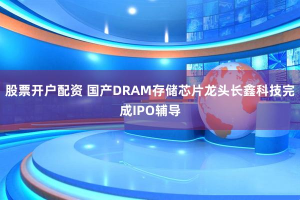 股票开户配资 国产DRAM存储芯片龙头长鑫科技完成IPO辅导