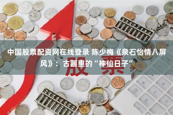 中国股票配资网在线登录 陈少梅《泉石怡情八屏风》：古画里的“神仙日子”