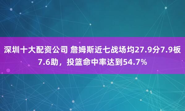 深圳十大配资公司 詹姆斯近七战场均27.9分7.9板7.6助，投篮命中率达到54.7%