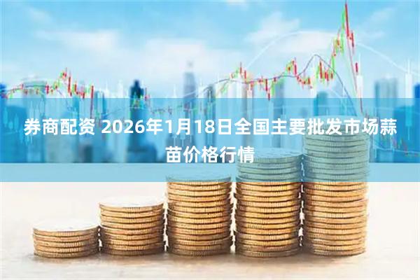 券商配资 2026年1月18日全国主要批发市场蒜苗价格行情