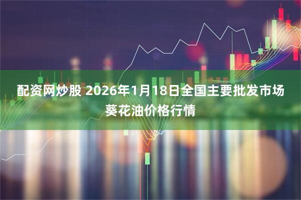 配资网炒股 2026年1月18日全国主要批发市场葵花油价格行情