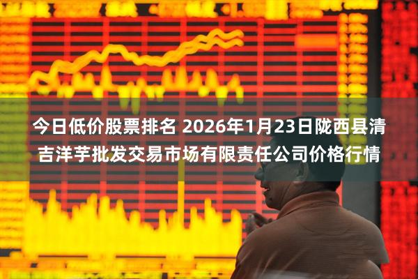 今日低价股票排名 2026年1月23日陇西县清吉洋芋批发交易市场有限责任公司价格行情
