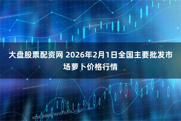 大盘股票配资网 2026年2月1日全国主要批发市场萝卜价格行情