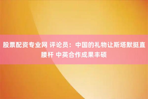 股票配资专业网 评论员：中国的礼物让斯塔默挺直腰杆 中英合作成果丰硕