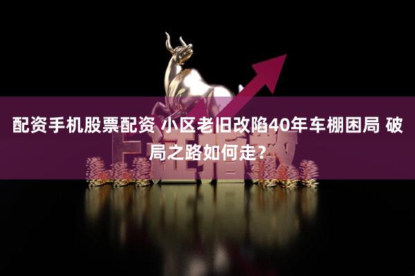 配资手机股票配资 小区老旧改陷40年车棚困局 破局之路如何走？