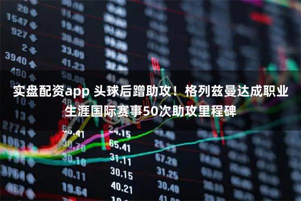 实盘配资app 头球后蹭助攻！格列兹曼达成职业生涯国际赛事50次助攻里程碑