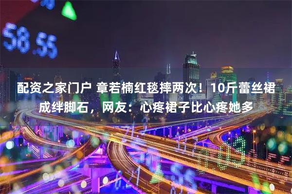 配资之家门户 章若楠红毯摔两次！10斤蕾丝裙成绊脚石，网友：心疼裙子比心疼她多