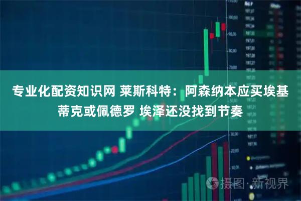 专业化配资知识网 莱斯科特：阿森纳本应买埃基蒂克或佩德罗 埃泽还没找到节奏