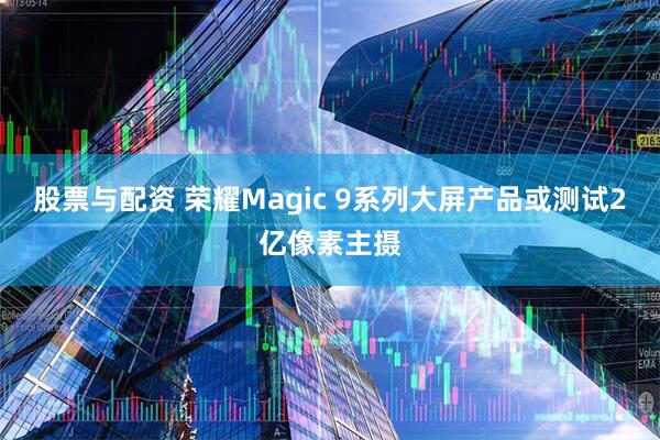 股票与配资 荣耀Magic 9系列大屏产品或测试2亿像素主摄