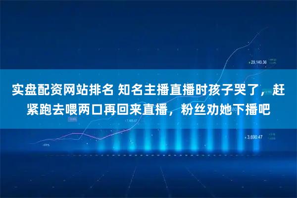 实盘配资网站排名 知名主播直播时孩子哭了，赶紧跑去喂两口再回来直播，粉丝劝她下播吧