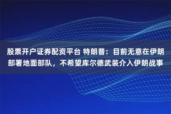 股票开户证券配资平台 特朗普：目前无意在伊朗部署地面部队，不希望库尔德武装介入伊朗战事