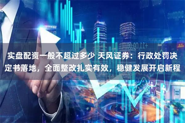 实盘配资一般不超过多少 天风证券:行政处罚决定书落地,全面整改扎实有效,稳健发展开启新程