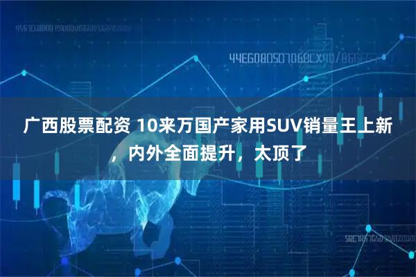 广西股票配资 10来万国产家用SUV销量王上新，内外全面提升，太顶了