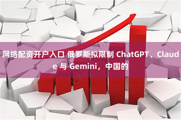 网络配资开户入口 俄罗斯拟限制 ChatGPT、Claude 与 Gemini，中国的