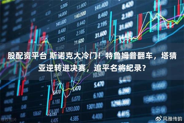 股配资平台 斯诺克大冷门!特鲁姆普翻车,塔猜亚逆转进决赛,追平名将纪录?