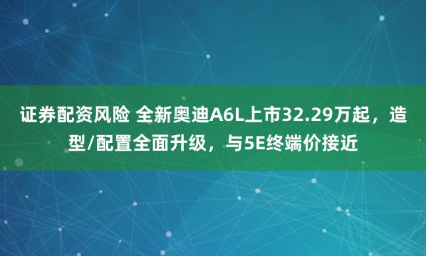 证券配资风险 全新奥迪A6L上市32.29万起，造型/配置全面升级，与5E终端价接近