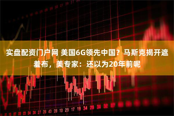 实盘配资门户网 美国6G领先中国?马斯克揭开遮羞布,美专家:还以为20年前呢