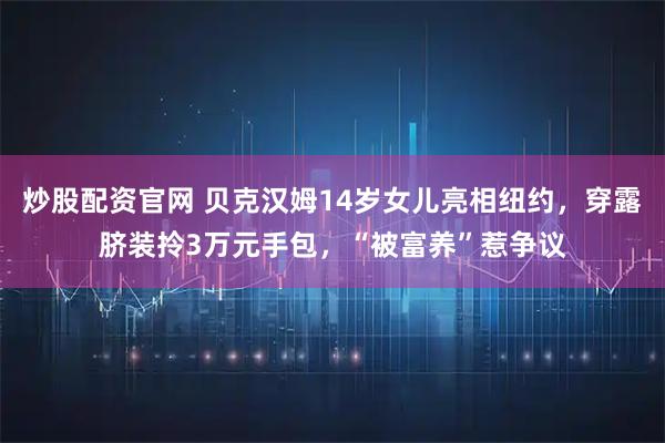 炒股配资官网 贝克汉姆14岁女儿亮相纽约，穿露脐装拎3万元手包，“被富养”惹争议