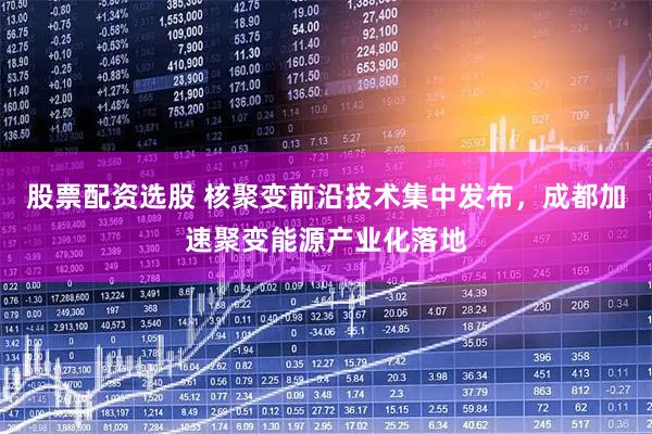 股票配资选股 核聚变前沿技术集中发布，成都加速聚变能源产业化落地