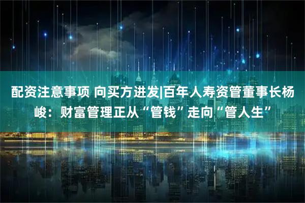 配资注意事项 向买方进发|百年人寿资管董事长杨峻：财富管理正从“管钱”走向“管人生”