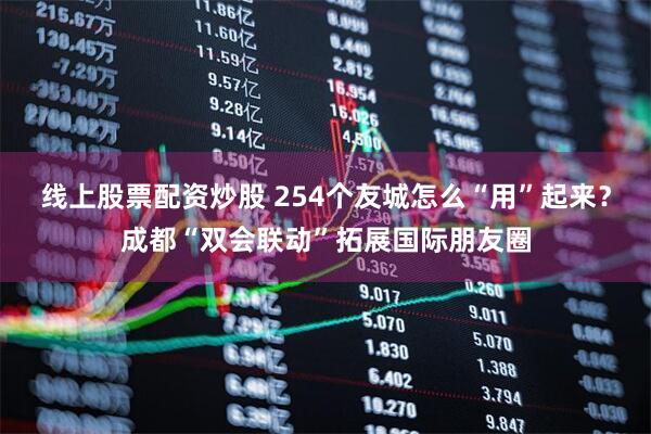 线上股票配资炒股 254个友城怎么“用”起来？成都“双会联动”拓展国际朋友圈