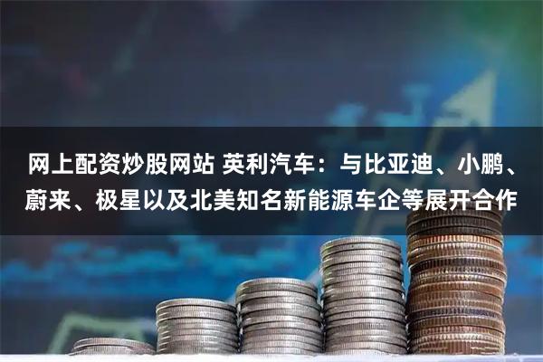 网上配资炒股网站 英利汽车：与比亚迪、小鹏、蔚来、极星以及北美知名新能源车企等展开合作