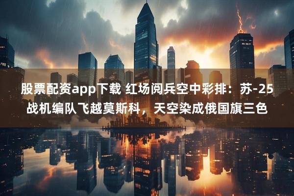 股票配资app下载 红场阅兵空中彩排：苏-25战机编队飞越莫斯科，天空染成俄国旗三色