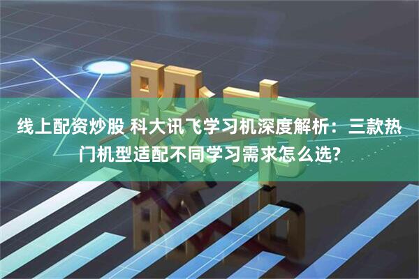 线上配资炒股 科大讯飞学习机深度解析：三款热门机型适配不同学习需求怎么选?