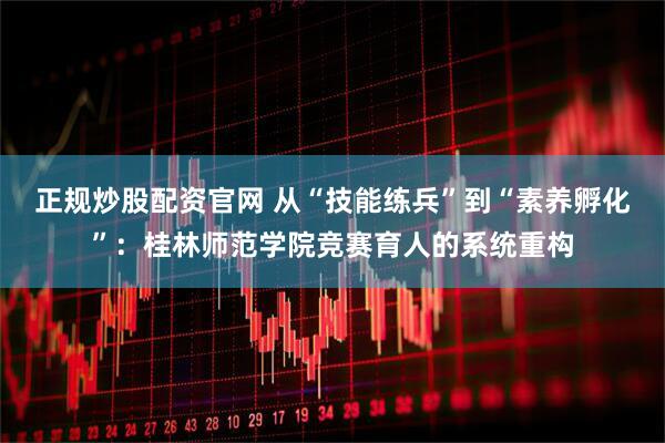 正规炒股配资官网 从“技能练兵”到“素养孵化”：桂林师范学院竞赛育人的系统重构