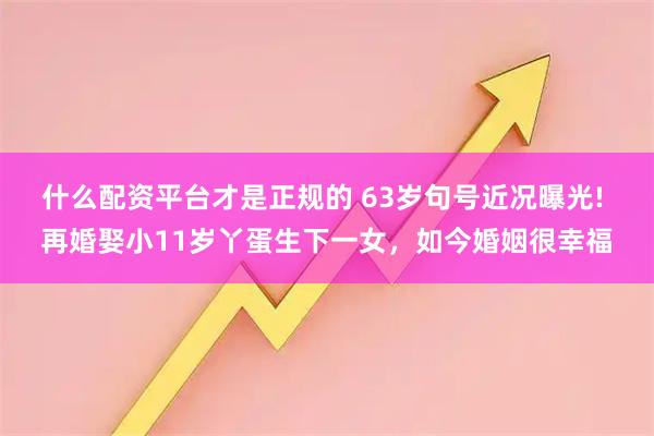什么配资平台才是正规的 63岁句号近况曝光! 再婚娶小11岁丫蛋生下一女，如今婚姻很幸福