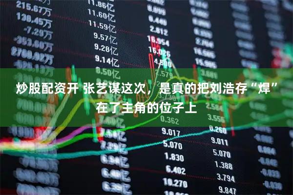 炒股配资开 张艺谋这次，是真的把刘浩存“焊”在了主角的位子上