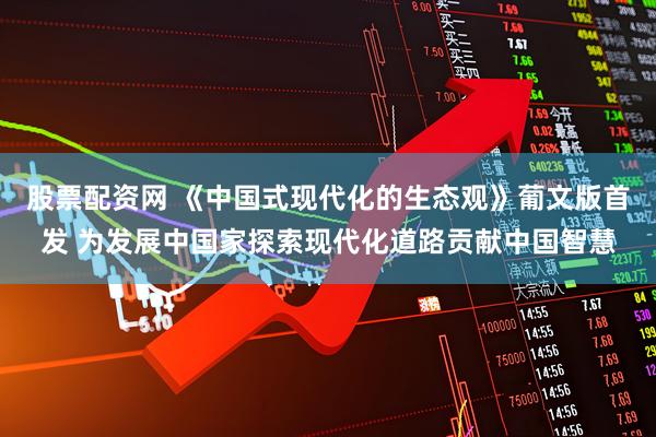 股票配资网 《中国式现代化的生态观》葡文版首发 为发展中国家探索现代化道路贡献中国智慧