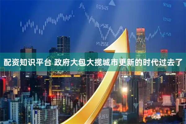 配资知识平台 政府大包大揽城市更新的时代过去了