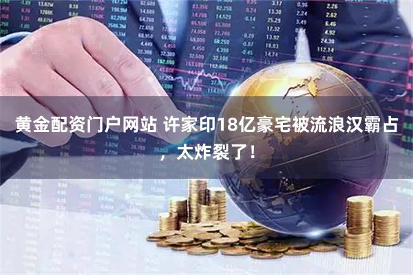 黄金配资门户网站 许家印18亿豪宅被流浪汉霸占，太炸裂了！