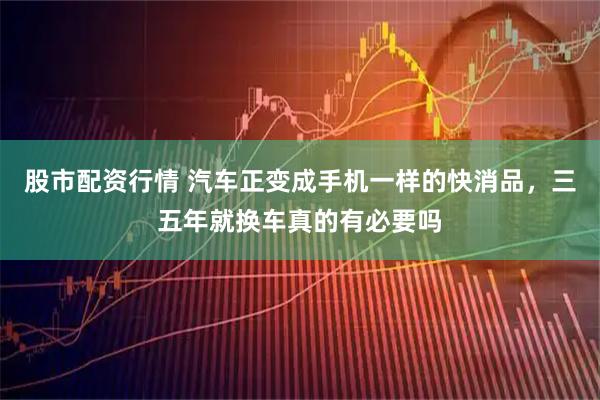 股市配资行情 汽车正变成手机一样的快消品，三五年就换车真的有必要吗