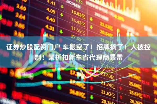 证券炒股配资门户 车搬空了！招牌摘了！人被控制！某折扣新车省代理商暴雷