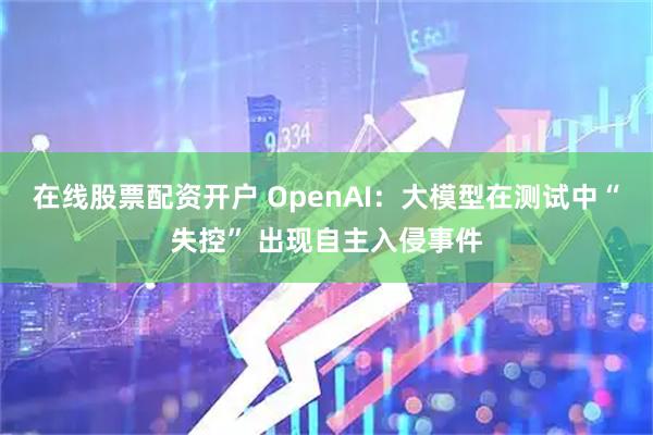 在线股票配资开户 OpenAI：大模型在测试中“失控” 出现自主入侵事件