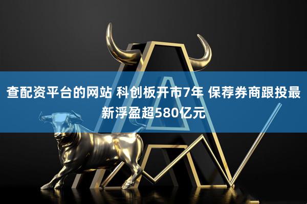 查配资平台的网站 科创板开市7年 保荐券商跟投最新浮盈超580亿元